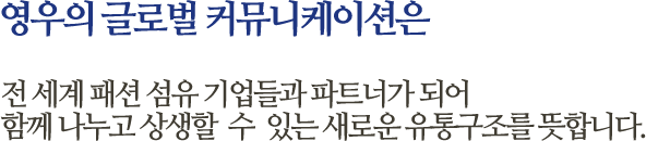 영우의 글로벌 커뮤니케이션은 전 세계 패션 섬유 기업들과 파트너가 되어 함께 나누고 상생할  수  있는 새로운 유통구조를 뜻합니다.